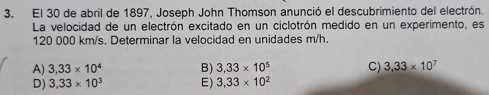 El 30 de abril de 1897, Joseph John Thomson anunció el descubrimiento del electrón.
La velocidad de un electrón excitado en un ciclotrón medido en un experimento, es
120 000 km/s. Determinar la velocidad en unidades m/h.
A) 3,33* 10^4 B) 3,33* 10^5 C) 3,33* 10^7
D) 3,33* 10^3 E) 3,33* 10^2