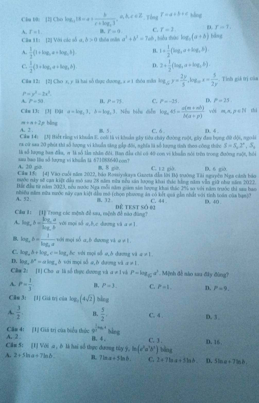 [2] Cho log _1218=a+frac bc+log _23,a,b,c∈ Z. Tổng T=a+b+c bằng
A. T=1. B. T=0.
C. T=2. D. T=7.
Câu 11: [2] Với các số a, b>0 thỏa mān a^2+b^2=7ab , biểu thức log _3(a+b) bàng
B.
A.  1/2 (1+log _3a+log _3b). 1+ 1/2 (log _3a+log _3b).
C.  1/2 (3+log _3a+log _3b). 2+ 1/2 (log _3a+log _3b).
D.
Câu 12: [2] Cho x, y là hai số thực dương, x!= 1 thỏa mãn log _sqrt(x)y= 2y/5 ,log _15x= 5/2y .  Tính giá trị của
P=y^2-2x^2.
A. P=50. B. P=75. C. P=-25. D. P=25.
Câu 13: [3] Đặt a=log _23,b=log _53. Nếu biểu diễn log _645= (a(m+nb))/b(a+p)  với m,n,p∈ N thì
m+n+2 p bằng
A. 2 . B. 5 . C. 6 . D. 4 .
Câu 14: [3] Biết rằng vi khuẩn E. coli là vi khuẩn gây tiêu chảy đường ruột, gây đau bụng dữ dội, ngoài
ra cứ sau 20 phút thì số lượng vi khuẩn tăng gấp đôi, nghĩa là số lượng tính theo công thức S=S_0.2^n,S_0
là số lượng ban đầu, n là số lần nhân đôi. Ban đầu chỉ có 40 con vi khuẩn nói trên trong đường ruột, hỏi
sau bao lâu số lượng vi khuẩn là 671088640 con?
A. 20 giờ. B. 8 giờ. C. 12 giờ. D. 6 giờ.
Câu 15: [4] Vào cuối năm 2022, báo Rossiyskaya Gazeta dẫn lời Bộ trưởng Tài nguyên Nga cảnh báo
nước này sẽ cạn kiệt dầu mỏ sau 28 năm nữa nếu sản lượng khai thác hằng năm vẫn giữ như năm 2022.
Bắt đầu từ năm 2023, nếu nước Nga mỗi năm giảm sản lượng khai thác 2% so với năm trước thì sau bao
nhiêu năm nữa nước này cạn kiệt dầu mỏ (chọn phương án có kết quả gần nhất với tính toán của bạn)?
A. 52 . B. 32. C. 44 .
D. 40 .
ĐE TEST SÓ 02
Câu 1: [1] Trong các mệnh đề sau, mệnh đề nào đúng?
A. log _ab=frac log _calog _cb với mọi số a,b,c dương và a!= 1.
B. log _ab=frac 1log _ba với mọi số a,b dương và a!= 1.
C. log _ab+log _ac=log _abc với mọi số a,b dương và a!= 1.
D. log _ab^a=alpha log _ab với mọi số a,b dương và a!= 1.
Câu 2: [1] Cho a là số thực dương và a!= 1 và P=log _sqrt[3](a)a^3. Mệnh đề nào sau đây đúng?
A. P= 1/3 .
B. P=3. C. P=1. D. P=9.
Cân 3: [1] Giá trị của log _2(4sqrt(2)) bằng
B.
A.  3/2 .  5/2 . C. 4 . D. 3 .
Câu 4: [1] Giá trị của biểu thức 9^(frac 1)2log _34bing
A. 2 . B. 4 . C. 3 . D. 16 .
Câu 5: [1] Với a , b là hai số thực dương tùy ý, ln (e^2a^7b^5) bàng
A. 2+5ln a+7ln b.
B. 7ln a+5ln b. C. 2+7ln a+5ln b. D. 5ln a+7ln b.