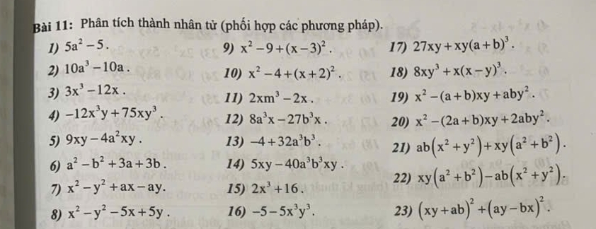 Phân tích thành nhân tử (phối hợp các phương pháp). 
1) 5a^2-5. 9) x^2-9+(x-3)^2. 17) 27xy+xy(a+b)^3. 
2) 10a^3-10a. 
10) 
3) 3x^3-12x. x^2-4+(x+2)^2. 18) 8xy^3+x(x-y)^3. 
11) 2xm^3-2x. 19) x^2-(a+b)xy+aby^2. 
4) -12x^3y+75xy^3. 12) 8a^3x-27b^3x. 20) x^2-(2a+b)xy+2aby^2. 
5) 9xy-4a^2xy. 13) -4+32a^3b^3. 21) ab(x^2+y^2)+xy(a^2+b^2). 
6) a^2-b^2+3a+3b. 14) 5xy-40a^3b^3xy. xy(a^2+b^2)-ab(x^2+y^2). 
7) x^2-y^2+ax-ay. 15) 2x^3+16. 
22) 
8) x^2-y^2-5x+5y. 16) -5-5x^3y^3. 23) (xy+ab)^2+(ay-bx)^2.