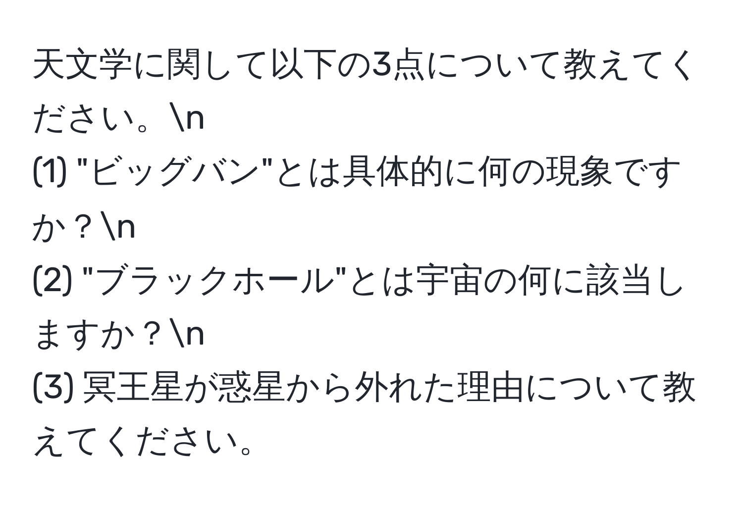 天文学に関して以下の3点について教えてください。n
(1) "ビッグバン"とは具体的に何の現象ですか？n
(2) "ブラックホール"とは宇宙の何に該当しますか？n
(3) 冥王星が惑星から外れた理由について教えてください。