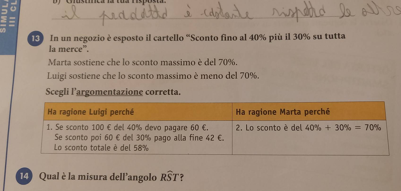 isuca la tua fisposta
_
13) In un negozio è esposto il cartello “Sconto fino al 40% più il 30% su tutta
la merce”.
Marta sostiene che lo sconto massimo è del 70%.
Luigi sostiene che lo sconto massimo è meno del 70%.
Scegli l’argomentazione corretta.
14) Qual è la misura dell’angolo Rwidehat ST ?