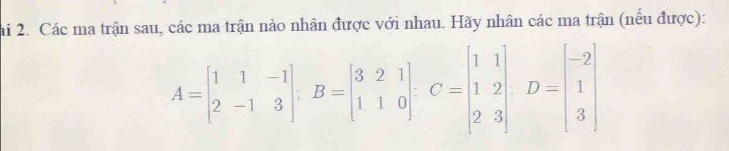 ai 2. Các ma trận sau, các ma trận nào nhân được với nhau. Hãy nhân các ma trận (nếu được):
A=beginbmatrix 1&1&-1 2&-1&3endbmatrix; B=beginbmatrix 3&2&1 1&1&0endbmatrix , C=beginbmatrix 1&1 1&2 2&3endbmatrix , D=beginbmatrix -2 1 3endbmatrix