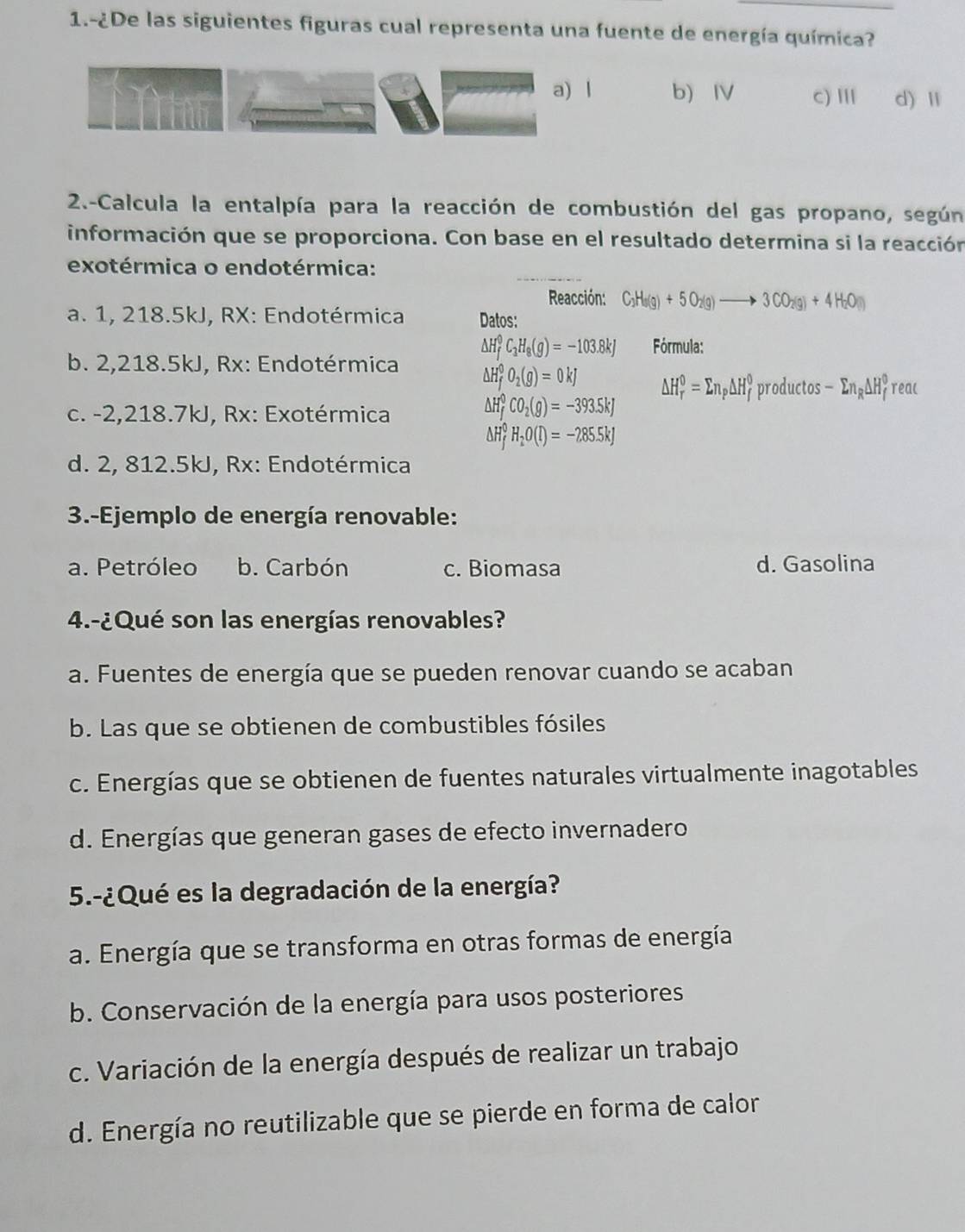 1.-¿De las siguientes figuras cual representa una fuente de energía química?
a) l b Ⅳ c) Ⅲ d) Ⅱ
2.-Calcula la entalpía para la reacción de combustión del gas propano, según
información que se proporciona. Con base en el resultado determina si la reacción
exotérmica o endotérmica:
Reacción: C_3H_8(g)+5O_2(g)to 3CO_2(g)+4H_2O(l)
a. 1, 218.5kJ, RX: Endotérmica Datos:
△ H_f^(0C_3)H_8(g)=-103.8kJ Fórmula:
b. 2,218.5kJ, Rx: Endotérmica Delta H_f^(0O_2)(g)=0kJ △ H_r^(0=sumlimits n_p)△ H_f^(0productos-sumlimits n_R)△ H_f^(0 reac
c. -2,218.7kJ, Rx: Exotérmica
A H_f^0CO_2)(g)=-393.5kJ
△ H_f^(0H_2)O(l)=-285.5kJ
d. 2, 812.5kJ, Rx: Endotérmica
3.-Ejemplo de energía renovable:
a. Petróleo b. Carbón c. Biomasa d. Gasolina
4.-¿Qué son las energías renovables?
a. Fuentes de energía que se pueden renovar cuando se acaban
b. Las que se obtienen de combustibles fósiles
c. Energías que se obtienen de fuentes naturales virtualmente inagotables
d. Energías que generan gases de efecto invernadero
5.-¿Qué es la degradación de la energía?
a. Energía que se transforma en otras formas de energía
b. Conservación de la energía para usos posteriores
c. Variación de la energía después de realizar un trabajo
d. Energía no reutilizable que se pierde en forma de calor