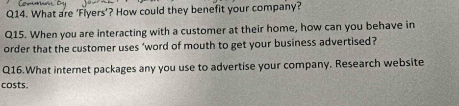 What are ‘Flyers’? How could they benefit your company? 
Q15. When you are interacting with a customer at their home, how can you behave in 
order that the customer uses ‘word of mouth to get your business advertised? 
Q16.What internet packages any you use to advertise your company. Research website 
costs.