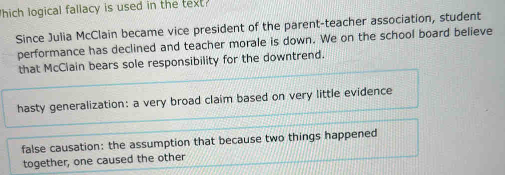 hich logical fallacy is used in the text:
Since Julia McClain became vice president of the parent-teacher association, student
performance has declined and teacher morale is down. We on the school board believe
that McClain bears sole responsibility for the downtrend.
hasty generalization: a very broad claim based on very little evidence
false causation: the assumption that because two things happened
together, one caused the other