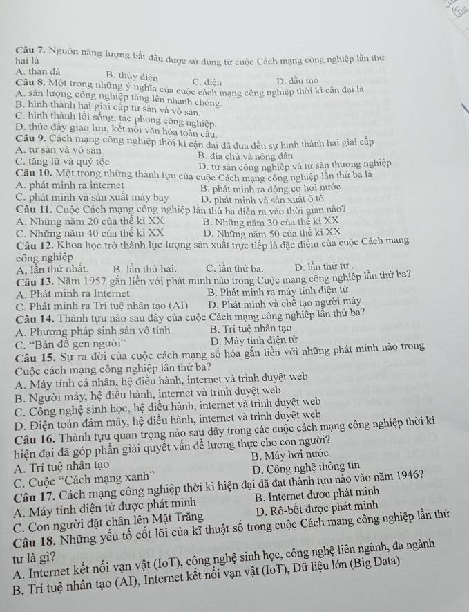 Can
Câu 7. Nguồn năng lượng bắt đầu được sử dụng từ cuộc Cách mạng công nghiệp lần thứ
hai là
A. than đá
B. thủy điện C. điện D. dẫu mỏ
Câu 8. Một trong những ý nghĩa của cuộc cách mạng công nghiệp thời kì cần đại là
A. sản lượng công nghiệp tăng lên nhanh chỏng.
B. hình thành hai giai cấp tư sản và vô sản.
C. hình thành lối sống, tác phong công nghiệp.
D. thúc đây giao lưu, kết nổi văn hóa toàn cầu.
Câu 9. Cách mạng công nghiệp thời ki cận đại đã đưa đến sự hình thành hai giai cấp
A. tư sản và vô sản B. địa chủ và nông dân
C. tăng lữ và quý tộc
D. tư sản công nghiệp và tư sản thương nghiệp
Câu 10. Một trong những thành tựu của cuộc Cách mạng công nghiệp lần thứ ba là
A. phát minh ra internet
C. phát minh và sản xuất máy bay B. phát minh ra động cơ hợi nước
D. phát minh và sản xuất ô tô
Câu 11. Cuộc Cách mạng công nghiệp lần thứ ba diễn ra vào thời gian nào?
A. Những năm 20 của thế ki XX B. Những năm 30 của thế ki XX
C. Những năm 40 của thế ki XX D. Những năm 50 của thể ki XX
Câu 12. Khoa học trở thành lực lượng sản xuất trực tiếp là đặc điểm của cuộc Cách mang
công nghiệp
A. lần thứ nhất. B. lần thứ hai. C. lần thứ ba. D. lần thứ tư .
Câu 13. Năm 1957 gắn liền với phát minh nào trong Cuộc mạng công nghiệp lần thứ ba?
A. Phát minh ra Internet B. Phát minh ra máy tính điện tử
C. Phát minh ra Trí tuệ nhân tạo (AI) D. Phát minh và chế tạo người máy
Câu 14. Thành tựu nào sau đây của cuộc Cách mạng công nghiệp lần thứ ba?
A. Phương pháp sinh sản vô tính B. Trí tuệ nhân tạo
C. “Bản đồ gen người” D. Máy tính điện tử
Câu 15. Sự ra đời của cuộc cách mạng số hóa gắn liền với những phát minh nào trong
Cuộc cách mạng công nghiệp lần thứ ba?
A. Máy tính cá nhân, hệ điều hành, internet và trình duyệt web
B. Người máy, hệ điều hành, internet và trình duyệt web
C. Công nghệ sinh học, hệ điều hành, internet và trình duyệt web
D. Điện toán đám mây, hệ điều hành, internet và trình duyệt web
Câu 16. Thành tựu quan trọng nào sau đây trong các cuộc cách mạng công nghiệp thời kì
hiện đại đã góp phần giải quyết vấn đề lương thực cho con người?
A. Trí tuệ nhân tạo B. Máy hơi nước
C. Cuộc “Cách mạng xanh” D. Công nghệ thông tin
Câu 17. Cách mạng công nghiệp thời kì hiện đại đã đạt thành tựu nào vào năm 1946?
A. Máy tính điện tử được phát minh B. Internet được phát minh
C. Con người đặt chân lên Mặt Trăng D. Rô-bốt được phát minh
Câu 18. Những yếu tố cốt lõi của kĩ thuật số trong cuộc Cách mang công nghiệp lần thứ
tư là gì?
A. Internet kết nối vạn vật (IoT), công nghệ sinh học, công nghệ liên ngành, đa ngành
B. Trí tuệ nhân tạo (AI), Internet kết nối vạn vật (IoT), Dữ liệu lớn (Big Data)