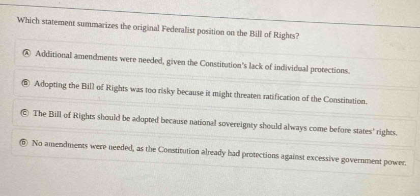 Which statement summarizes the original Federalist position on the Bill of Rights?
A Additional amendments were needed, given the Constitution’s lack of individual protections.
⑥ Adopting the Bill of Rights was too risky because it might threaten ratification of the Constitution.
The Bill of Rights should be adopted because national sovereignty should always come before states’ rights.
No amendments were needed, as the Constitution already had protections against excessive government power.