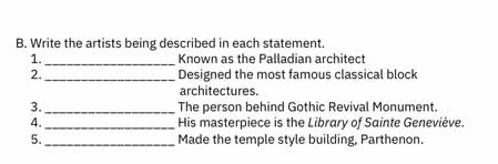 Write the artists being described in each statement. 
1. _Known as the Palladian architect 
2. _Designed the most famous classical block 
architectures. 
3. _The person behind Gothic Revival Monument. 
4. _His masterpiece is the Library of Sainte Geneviève. 
5._ Made the temple style building, Parthenon.