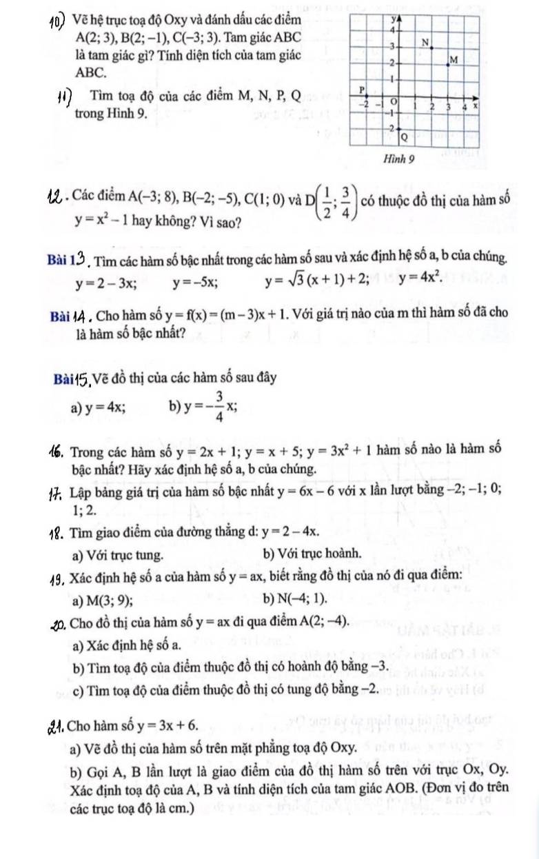 Vẽ hệ trục toạ độ Oxy và đánh đấu các điểm
A(2;3),B(2;-1),C(-3;3). Tam giác ABC
là tam giác gì? Tính diện tích của tam giác
ABC.
#) Tìm toạ độ của các điểm M, N, P, Q 
trong Hình 9. 
, . Các điểm A(-3;8),B(-2;-5),C(1;0) và D( 1/2 ; 3/4 ) có thuộc đồ thị của hàm số
y=x^2-1 hay không? Vì sao?
Bài 13. Tìm các hàm số bậc nhất trong các hàm số sau và xác định hệ số a, b của chúng.
y=2-3x; y=-5x; y=sqrt(3)(x+1)+2; ^circ  y=4x^2.
Bài lệ , Cho hàm số y=f(x)=(m-3)x+1. Với giá trị nào của m thì hàm số đã cho
là hàm số bậc nhất?
Bài15,Vẽ đồ thị của các hàm số sau đây
a) y=4x; b) y=- 3/4 x;
16. Trong các hàm số y=2x+1;y=x+5;y=3x^2+1 hàm số nào là hàm số
bậc nhất? Hãy xác định hệ số a, b của chúng.
# Lập bảng giá trị của hàm số bậc nhất y=6x-6 với x lần lượt bằng -2; -1; 0;
1; 2.
18. Tìm giao điểm của đường thẳng d: y=2-4x.
a) Với trục tung. b) Với trục hoành.
49, Xác định hệ số a của hàm số y=ax , biết rằng đồ thị của nó đi qua điểm:
a) M(3;9); b) N(-4;1).
20. Cho đồ thị của hàm số y=ax đi qua điểm A(2;-4).
a) Xác định hệ số a.
b) Tìm toạ độ của điểm thuộc đồ thị có hoành độ bằng −3.
c) Tìm toạ độ của điểm thuộc đồ thị có tung độ bằng −2.
L. Cho hàm số y=3x+6.
a) Vẽ đồ thị của hàm số trên mặt phẳng toạ độ Oxy.
b) Gọi A, B lần lượt là giao điểm của đồ thị hàm số trên với trục Ox, Oy.
Xác định toạ độ của A, B và tính diện tích của tam giác AOB. (Đơn vị đo trên
các trục toạ độ là cm.)