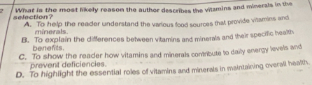 What is the most likely reason the author describes the vitamins and minerals in the
selection?
A. To help the reader understand the various food sources that provide vitamins and
minerals
B. To explain the differences between vitamins and minerals and their specific health
benefits.
C. To show the reader how vitamins and minerals contribute to daily energy levels and
prevent deficiencies.
D. To highlight the essential roles of vitamins and minerals in maintaining overall health.