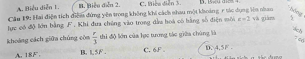 A. Biểu diễn 1. B. Biểu diễn 2. C. Biểu diễn 3. D. Biểu diễn 4.
Câu 19: Hai điện tích điểm đứng yên trong không khí cách nhau một khoảng 7 tác dụng lên nhau hông
lực có độ lớn bằng F. Khi đưa chúng vào trong dầu hoả có hằng số điện môi varepsilon =2 và giảm 5
ách
khoảng cách giữa chúng còn  r/3  thì độ lớn của lực tương tác giữa chúng là
? có
C. 6F.
A. 18F. B. 1, 5F. D. 4, 5F.
tiên tích g. tác dung