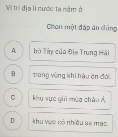 Vị trí địa lí nước ta nằm ở
Chọn một đáp án đúng
A bờ Tây của Địa Trung Hải.
B trong vùng khí hậu ôn đới.
C khu vực gió mùa châu Á.
D khu vực có nhiều sa mạc.