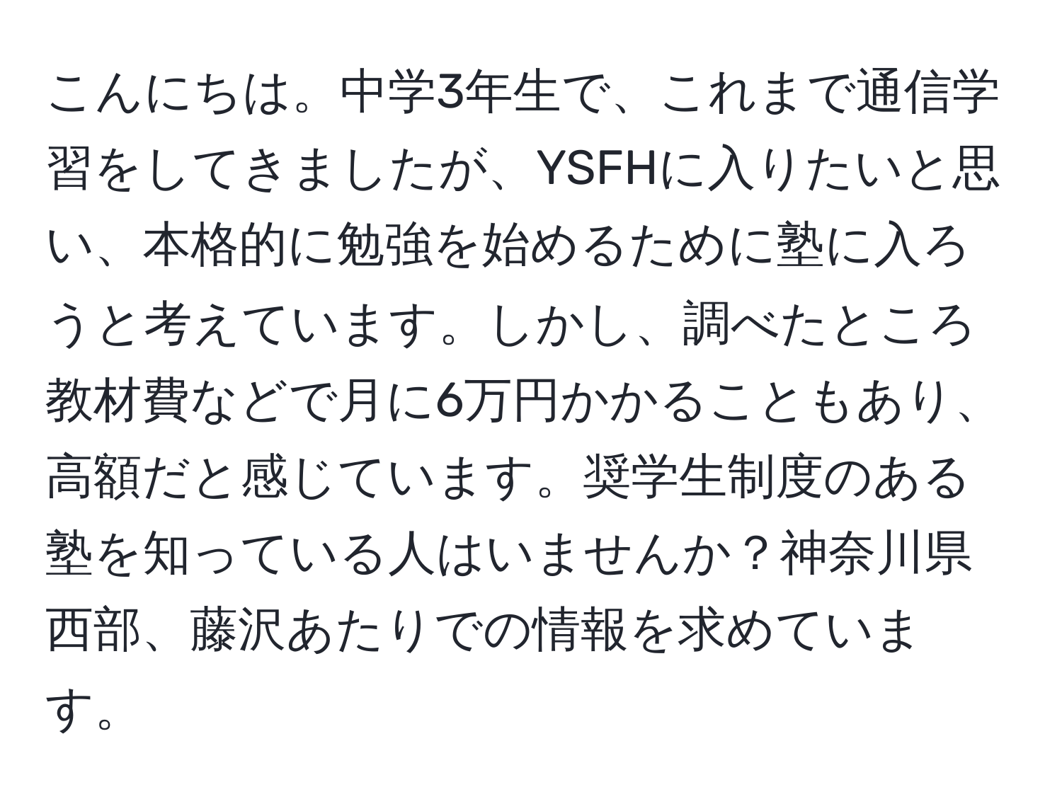 こんにちは。中学3年生で、これまで通信学習をしてきましたが、YSFHに入りたいと思い、本格的に勉強を始めるために塾に入ろうと考えています。しかし、調べたところ教材費などで月に6万円かかることもあり、高額だと感じています。奨学生制度のある塾を知っている人はいませんか？神奈川県西部、藤沢あたりでの情報を求めています。