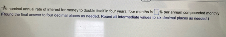 The nominal annual rate of interest for money to double itself in four years, four months is □ % per annum compounded monthly. 
(Round the final answer to four decimal places as needed. Round all intermediate values to six decimal places as needed.)