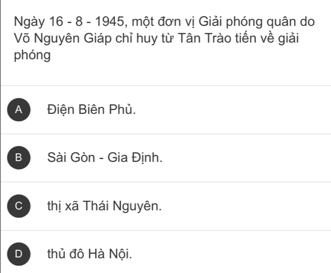 Ngày 16 - 8 - 1945, một đơn vị Giải phóng quân do
Võ Nguyên Giáp chỉ huy từ Tân Trào tiến về giải
phóng
A Điện Biên Phủ.
B Sài Gòn - Gia Định.
C thị xã Thái Nguyên.
D thủ đô Hà Nội.