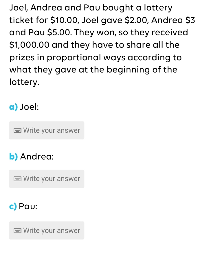 Joel, Andrea and Pau bought a lottery 
ticket for $10.00, Joel gave $2.00, Andrea $3
and Pau $5.00. They won, so they received
$1,000.00 and they have to share all the 
prizes in proportional ways according to 
what they gave at the beginning of the 
lottery. 
a) Joel: 
Write your answer 
b) Andrea: 
Write your answer 
c) Pau: 
7 Write your answer