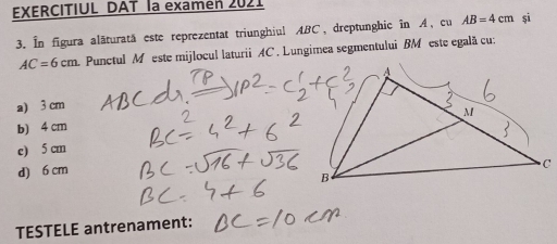 EXERCITIUL DAT la examen 2021
3. In figura alăturată este reprezentat triunghiul ABC, dreptunghic în A, cu AB=4cm șì
AC=6cm. Punctul M este mijlocul laturii AC. Lungimea segmentului BM este egală cu:
a) 3 cm
b) 4 cm
e) 5 cm
d) 6 cm
TESTELE antrenament: