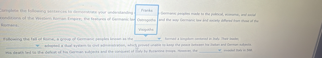 Complete the following sentences to demonstrate your understanding Franks s Germanic peoples made to the political, economic, and social 
conditions of the Western Roman Empire; the features of Germanic law Ostrogoths and the way Germanic law and society differed from those of the 
Romans. 
Visigoths 
Following the fall of Rome, a group of Germanic peoples known as the _formed a kingdom centered in Italy. Their leader 
_ 
adopted a dual system to civil administration, which proved unable to keep the peace between his Italian and German subjects. 
His death led to the defeat of his German subjects and the conquest of Italy by Byzantine troops. However, the _invaded Italy in 568.