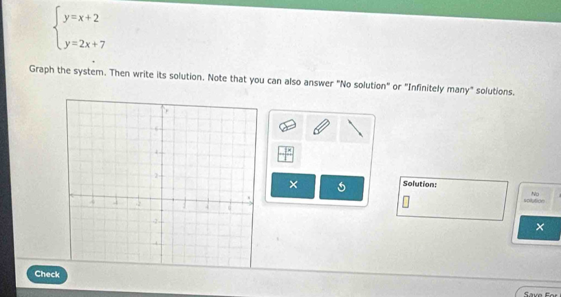 beginarrayl y=x+2 y=2x+7endarray.
Graph the system. Then write its solution. Note that you can also answer "No solution" or "Infinitely many" solutions. 
× 
Solution: 
No 
solution
x
Check 
Save Fe