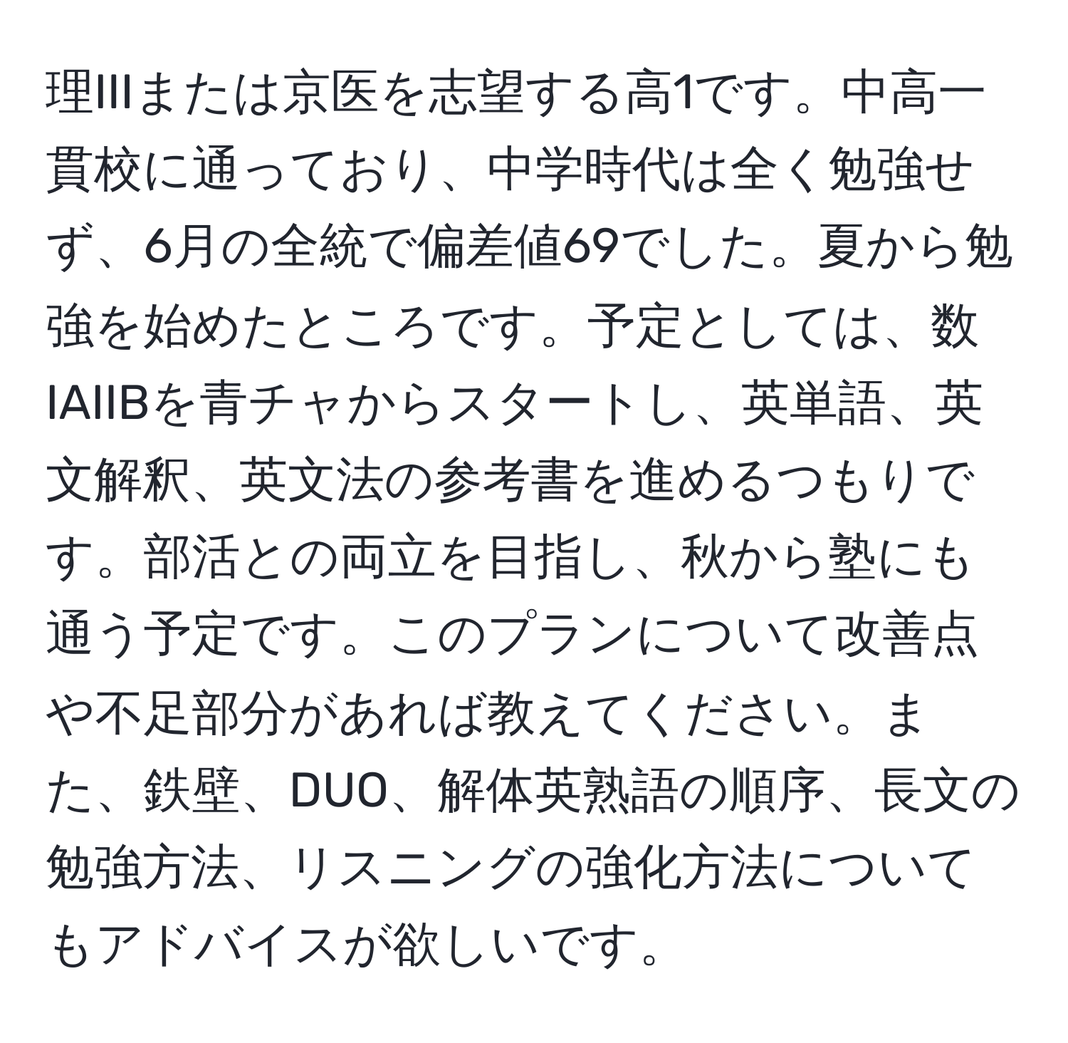 理IIIまたは京医を志望する高1です。中高一貫校に通っており、中学時代は全く勉強せず、6月の全統で偏差値69でした。夏から勉強を始めたところです。予定としては、数IAIIBを青チャからスタートし、英単語、英文解釈、英文法の参考書を進めるつもりです。部活との両立を目指し、秋から塾にも通う予定です。このプランについて改善点や不足部分があれば教えてください。また、鉄壁、DUO、解体英熟語の順序、長文の勉強方法、リスニングの強化方法についてもアドバイスが欲しいです。