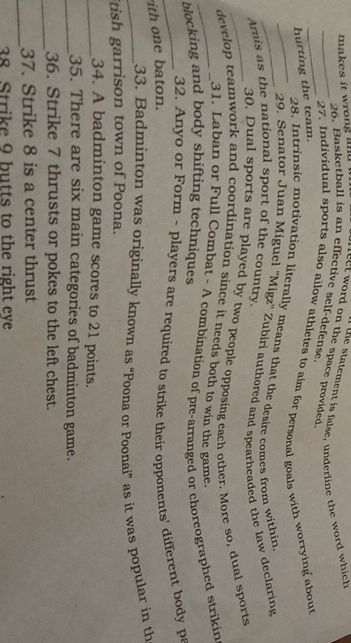 makes it wrong and . 
e statement is false, underline the word which 
leet word on the space provided. 
_26. Basketball is an effective self-defense. 
_27. Individual sports also ailow athletes to aim for personal goals with worrying about 
hurting the team. 
_28. Intrinsic motivation literally means that the desire comes from within 
_29. Senator Juan Miguel ''Migz'' Zubiri authored and spearheaded the law declaring 
Aris as the national sport of the country. 
_30. Dual sports are played by two people opposing each other. More so, dual sports 
_develop teamwork and coordination since it needs both to win the game. 
31. Laban or Full Combat - A combination of pre-arranged or choreographed strikin 
blocking and body shifting techniques 
_32. Anyo or Form - players are required to strike their opponents' different body pa 
ith one baton. 
_33. Badminton was originally known as “Poona or Poonai” as it was popular in th 
itish garrison town of Poona. 
_34. A badminton game scores to 21 points. 
_35. There are six main categories of badminton game. 
_ 
36. Strike 7 thrusts or pokes to the left chest. 
_ 
37. Strike 8 is a center thrust 
38 Strike 9 butts to the right eye