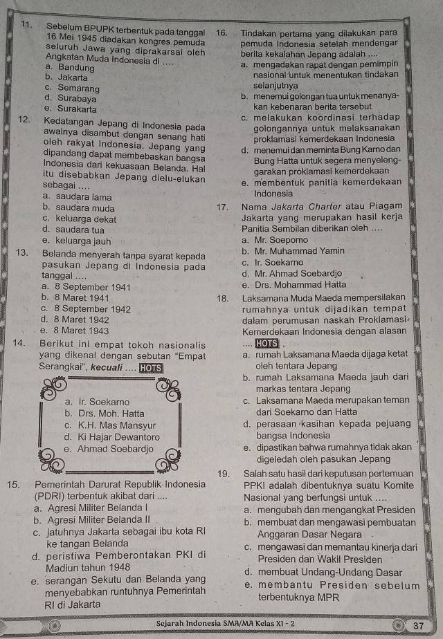 Sebelum BPUPK terbentuk pada tanggal 16. Tindakan pertama yang dilakukan para
16 Mei 1945 diadakan kongres pemuda
seluruh Jawa yang diprakarsai oleh pemuda Indonesía setelah mendengar
Angkatan Muda Indonesia di .... berita kekalahan Jepang adalah ....
a. Bandung
a. mengadakan rapat dengan pemimpin
nasional untuk menentukan tindakan
b. Jakarta selanjutnya
c. Semarang
d. Surabaya
b. menemui golongan tua untuk menanya-
e. Surakarta kan kebenaran berita tersebut
c. melakukan koordinasi terhadap
12. Kedatangan Jepang di Indonesia pada golongannya untuk melaksanakan
awalnya disambut dengan senang hati proklamasi kemerdekaan Indonesia
oleh rakyat Indonesia. Jepang yang
dipandang dapat membebaskan bangsa d. menemui dan meminta Bung Karno dan
Indonesia dari kekuasaan Belanda. Hal Bung Hatta untuk segera menyeleng-
garakan proklamasi kemerdekaan
itu disebabkan Jepang dielu-elukan
sebagai .... e. membentuk panitia kemerdekaan
a. saudara lama Indonesia
b. saudara muda 17. Nama Jakarta Charter atau Piagam
c. keluarga dekat Jakarta yang merupakan hasil kerja
d. saudara tua Panitia Sembilan diberikan oleh ....
e. keluarga jauh a. Mr. Soepomo
13. Belanda menyerah tanpa syarat kepada b. Mr. Muhammad Yamin
pasukan Jepang di Indonesia pada c. Ir. Soekarno
tanggal .... d. Mr. Ahmad Soebardjo
a. 8 September 1941 e. Drs. Mohammad Hatta
b. 8 Maret 1941 18. Laksamana Muda Maeda mempersilakan
c. 8 September 1942 rumahnya untuk dijadikan tempat
d. 8 Maret 1942 dalam perumusan naskah Proklamasi
e. 8 Maret 1943 Kemerdekaan Indonesia dengan alasan
14. Berikut ini empat tokoh nasionalis ... HOTS 
yang dikenal dengan sebutan "Empat a. rumah Laksamana Maeda dijaga ketat
Serangkai', kecuali .... HOTS oleh tentara Jepang
b. rumah Laksamana Maeda jauh dari
markas tentara Jepang
a. Ir. Soekarno c. Laksamana Maeda merupakan teman
b. Drs. Moh. Hatta dari Soekarno dan Hatta
c. K.H. Mas Mansyur d. perasaan kasihan kepada pejuang
d. Ki Hajar Dewantoro bangsa Indonesia
e. Ahmad Soebardjo e. dipastikan bahwa rumahnya tidak akan
digeledah oleh pasukan Jepang
19. Salah satu hasil dari keputusan pertemuan
15. Pemerintah Darurat Republik Indonesia PPKI adalah dibentuknya suatu Komite
(PDRI) terbentuk akibat dari .... Nasional yang berfungsi untuk ....
a. Agresi Militer Belanda I a. mengubah dan mengangkat Presiden
b. Agresi Militer Belanda II b. membuat dan mengawasi pembuatan
c. jatuhnya Jakarta sebagai ibu kota RI Anggaran Dasar Negara
ke tangan Belanda c. mengawasi dan memantau kinerja dari
d. peristiwa Pemberontakan PKI di Presiden dan Wakil Presiden
Madiun tahun 1948 d. membuat Undang-Undang Dasar
e. serangan Sekutu dan Belanda yang e. membantu Presiden sebelum
menyebabkan runtuhnya Pemerintah terbentuknya MPR
RI di Jakarta
* Sejarah Indonesia SMA/MA Kelas XI - 2
37