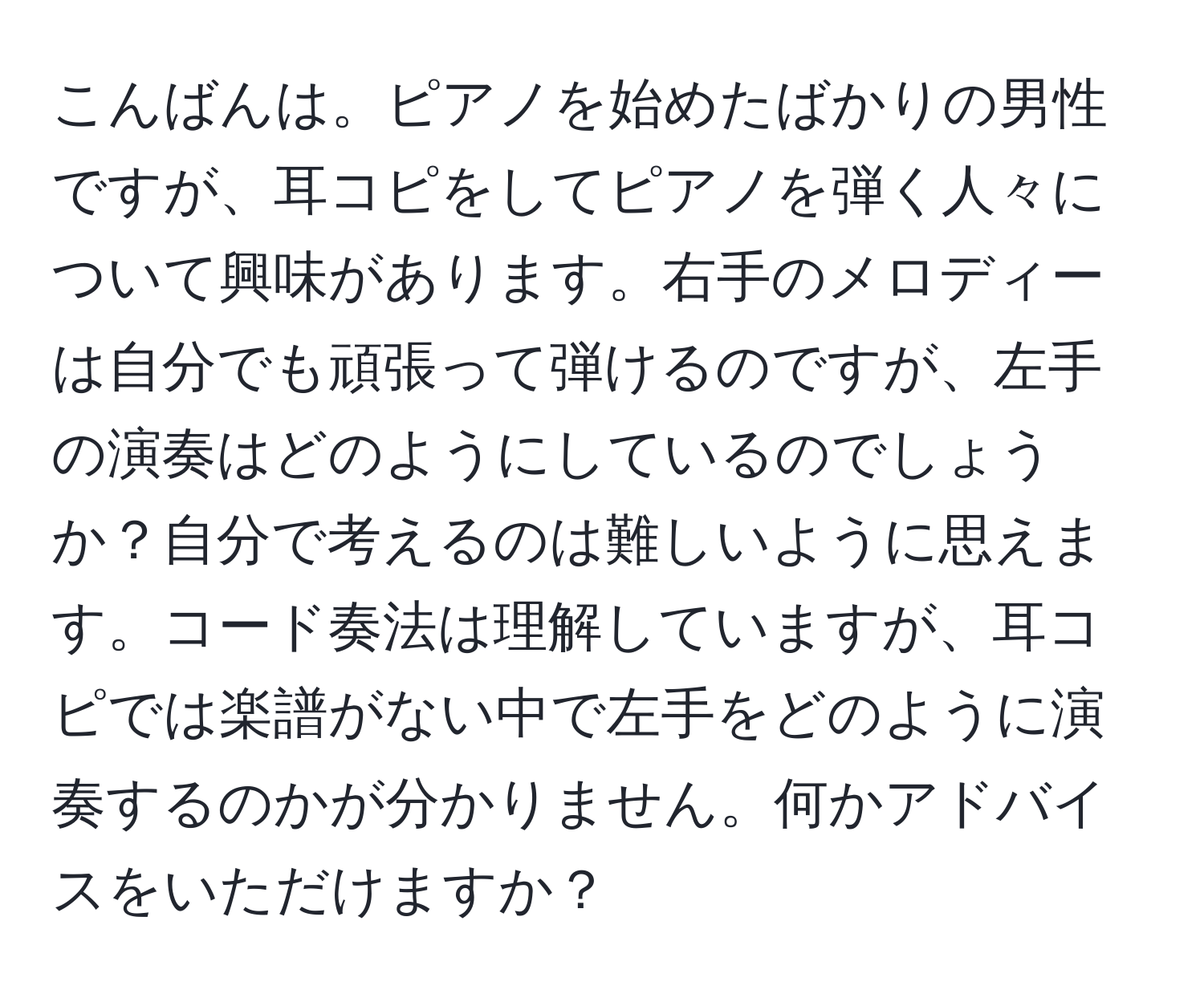 こんばんは。ピアノを始めたばかりの男性ですが、耳コピをしてピアノを弾く人々について興味があります。右手のメロディーは自分でも頑張って弾けるのですが、左手の演奏はどのようにしているのでしょうか？自分で考えるのは難しいように思えます。コード奏法は理解していますが、耳コピでは楽譜がない中で左手をどのように演奏するのかが分かりません。何かアドバイスをいただけますか？