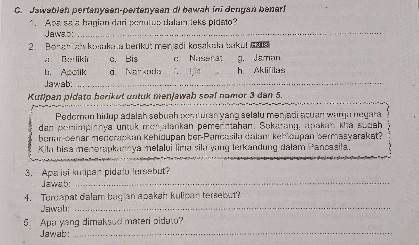 Jawablah pertanyaan-pertanyaan di bawah ini dengan benar!
1. Apa saja bagian dari penutup dalam teks pidato?
Jawab:_
2. Benahilah kosakata berikut menjadi kosakata baku! Lo s
a. Berfikir c. Bis e. Nasehat g. Jaman
b. Apotik d. Nahkoda f. ljin h. Aktifitas
Jawab:_
Kutipan pidato berikut untuk menjawab soal nomor 3 dan 5.
Pedoman hidup adalah sebuah peraturan yang selalu menjadi acuan warga negara
dan pemimpinnya untuk menjalankan pemerintahan. Sekarang, apakah kita sudah
benar-benar menerapkan kehidupan ber-Pancasila dalam kehidupan bermasyarakat?
Kita bisa menerapkannya melalui lima sila yang terkandung dalam Pancasila.
3. Apa isi kutipan pidato tersebut?
Jawab:_
4. Terdapat dalam bagian apakah kutipan tersebut?
Jawab:
_
5. Apa yang dimaksud materi pidato?
Jawab:_