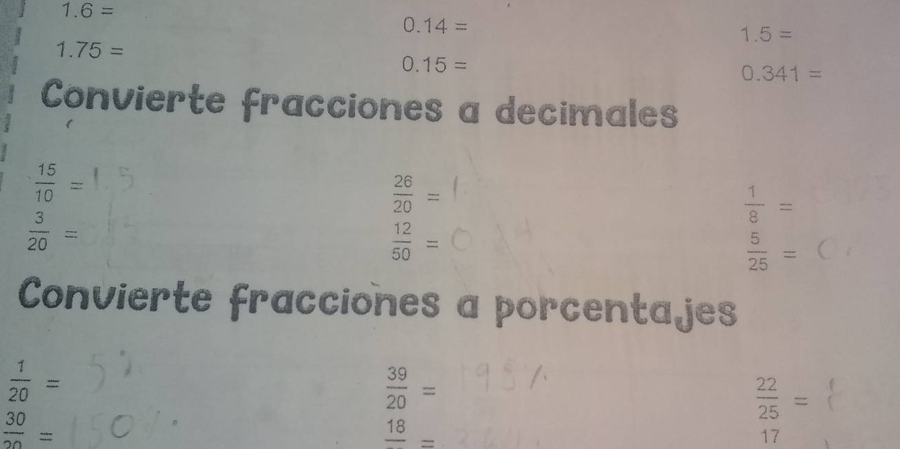 1.6=
0.14=
1.5=
1.75=
0.15=
0.341=
Convierte fracciones a decimales
 15/10 =
 26/20 =
 1/8 =
 3/20 =
 12/50 =
 5/25 =
Convierte fracciones a porcentajes
 1/20 =
 39/20 =
 22/25 =
 30/20 =
frac 18=
17