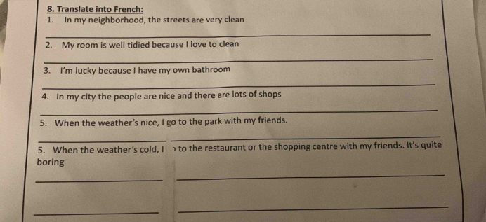 Translate into French: 
1. In my neighborhood, the streets are very clean 
_ 
2. My room is well tidied because I love to clean 
_ 
3. I’m lucky because I have my own bathroom 
_ 
4. In my city the people are nice and there are lots of shops 
_ 
5. When the weather’s nice, I go to the park with my friends. 
_ 
_ 
5. When the weather’s cold, I to the restaurant or the shopping centre with my friends. It’s quite 
boring 
_ 
_ 
_ 
_