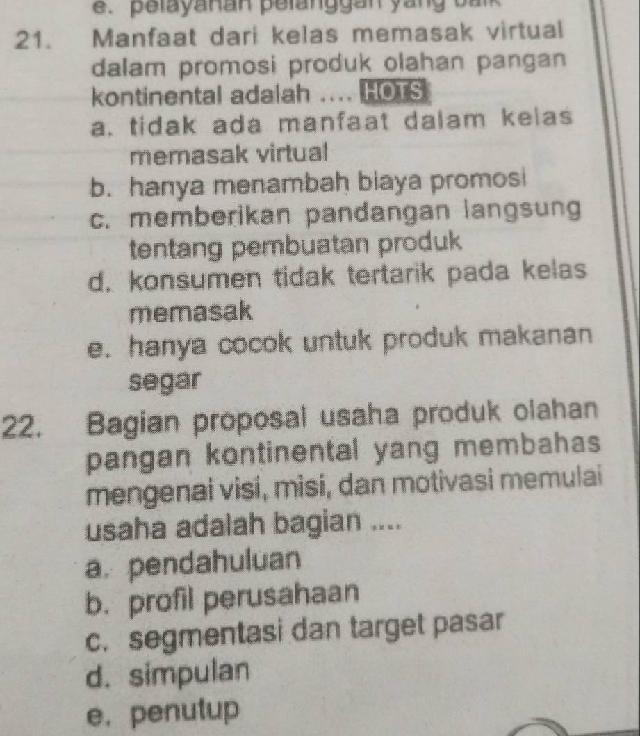 pelayanan pelanggan yang balk
21. Manfaat dari kelas memasak virtual
dalam promosi produk olahan pangan
kontinental adalah .... HOTS
a. tidak ada manfaat dalam kelas
memasak virtual
b. hanya menambah biaya promosi
c. memberikan pandangan langsung
tentang pembuatan produk
d. konsumen tidak tertarik pada kelas
memasak
e. hanya cocok untuk produk makanan
segar
22. Bagian proposal usaha produk olahan
pangan kontinental yang membahas
mengenai visi, misi, dan motivasi memulai
usaha adalah bagian ....
a. pendahuluan
b. profil perusahaan
c. segmentasi dan target pasar
d. simpulan
e. penutup