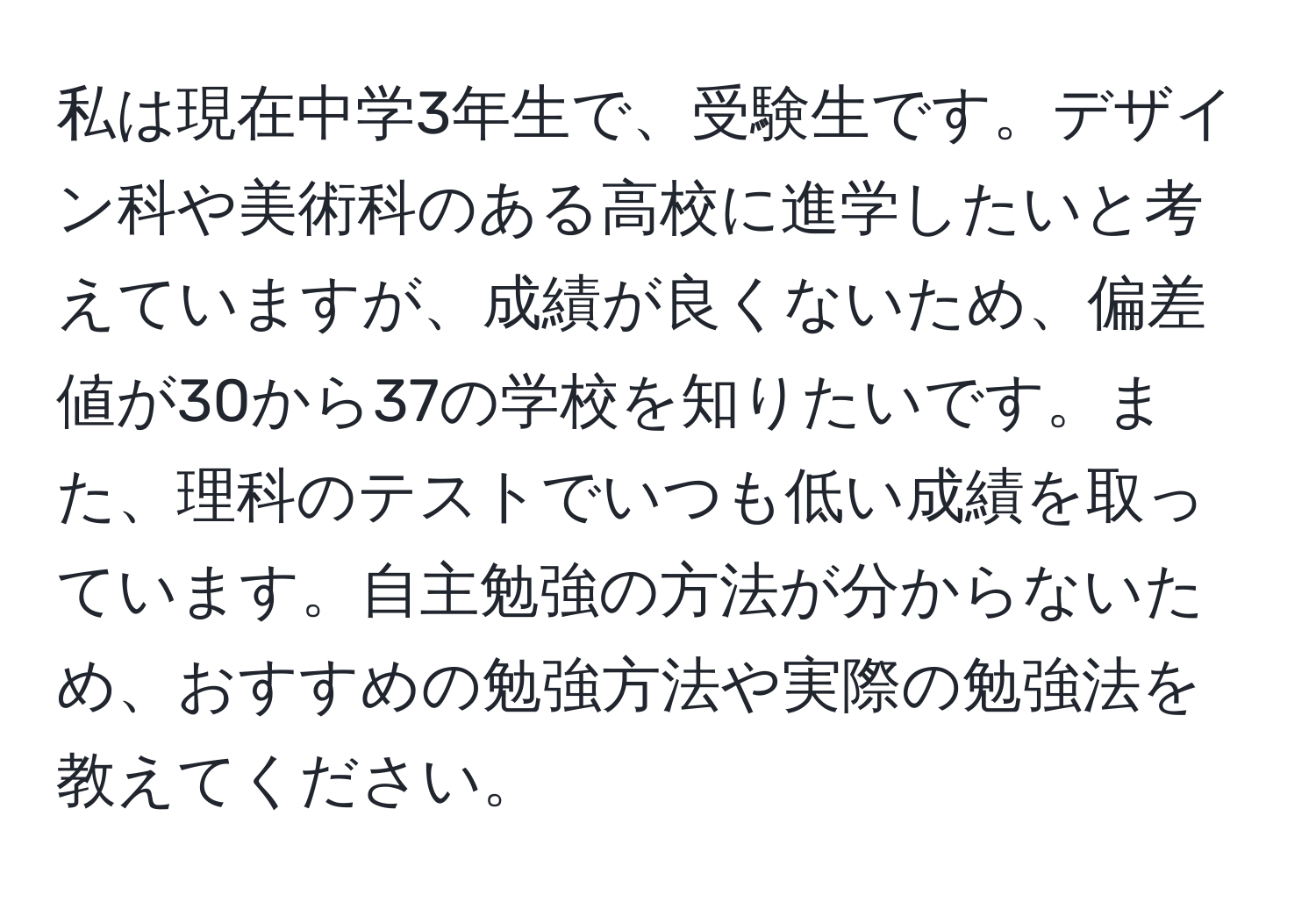 私は現在中学3年生で、受験生です。デザイン科や美術科のある高校に進学したいと考えていますが、成績が良くないため、偏差値が30から37の学校を知りたいです。また、理科のテストでいつも低い成績を取っています。自主勉強の方法が分からないため、おすすめの勉強方法や実際の勉強法を教えてください。