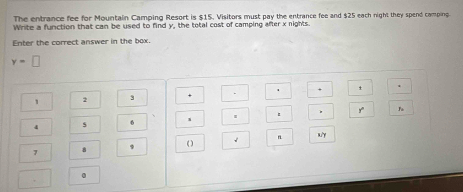 The entrance fee for Mountain Camping Resort is $15. Visitors must pay the entrance fee and $25 each night they spend camping. 
Write a function that can be used to find y, the total cost of camping after x nights. 
Enter the correct answer in the box.
y=□
1 2 3 + + ± 
< 
>
4 5 6 s : 2 r
yn
7 8 9 ( ) √ π
x/y
0