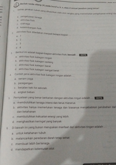 ] Berilah tanda silang (X) pada huruf a, b, c, atau d sesuai jawaban yang benar!
an
an Setiap gerakan tubuh yang dihasilkan oleh otot rangka yang memerlukan pengeluaran energi dis
]a
at a.pengeluaran tenaga
η b. aktivitas fisik
n
n c. oiahraga
dkeseimbangan fisik
Aktivitas fisik dibedakan menjadi berapa bagian
a.T
b. 2
c. 3
d. 4
Berikut ini adalah bagian-bagian aktivitas fisik, kecuali .. . o
a. aktivitas fisik kategori ringan
b. aktivitas fisik kategori sedang
c aktivitas fisik kategori berat
d. aktivitas fisik kategori sangat berat
4 Contoh jenis aktivitas fisik kategori ringan adalah ....
a senam yoga
b. peregangan
c. berjalan kaki ke sekolah
d. angkat beban
5 Pernyataan yang benar berkaitan dengan aktivitas ringan adalah .... HOTS
a. membutuhkan tenaga intens dan terus menerus
b. aktivitas hanya memerlukan tenaga dan biasanya menyebabkan perubahan da
dan ketahanan
c. membutuhkan kekuatan energi yang lebih
d. menqhasilkan keringat yang banyak
6 Di bawah ini yang bukan merupakan manfaat dari aktivitas ringan adalah ....
a untuk ketahanan tubuh
b. melancarkan peredaran darah tetap sehat
c. membuat lebih bertenaga
d. mendapatkan kelenturan otot