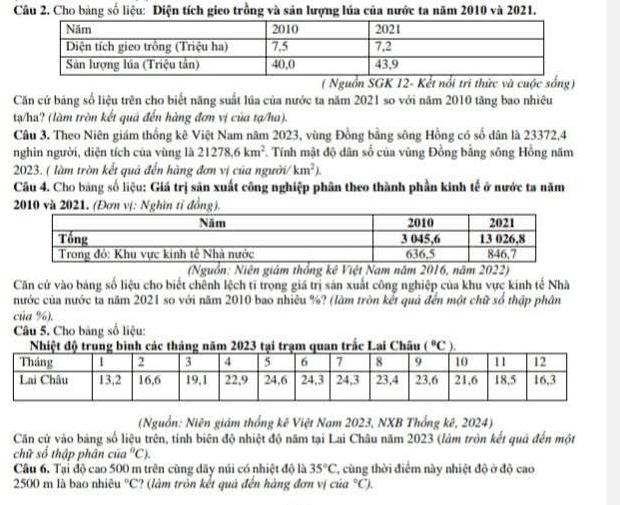 Cho bảng số liệu: Diện tích gieo trồng và săn lượng lúa của nước ta năm 2010 và 2021.
( Nguồn SGK 12- Kết nổi tri thức và cuộc sống)
Căn cử bảng số liệu trên cho biết năng suất lúa của nước ta năm 2021 so với năm 2010 tăng bao nhiêu
tạ/ha? (làm tròn kết quả đến hàng đơn vị của tạ/ha).
Câu 3. Theo Niên giám thống kê Việt Nam năm 2023, vùng Đồng bằng sông Hồng có số dân là 23372,4
nghìn người, diện tích của vùng là 21278.6km^2 *. Tính mật độ dân số của vùng Đồng bằng sông Hồng năm
2023. ( làm tròn kết quả đến hãng đơn vị của người/ km^2).
Câu 4. Cho bảng số liệu: Giá trị săn xuất công nghiệp phân theo thành phần kinh tế ở nước ta năm
2010 và 2
(Nguồn: Niên giám thống kê Việt Nam năm 2016, năm 2022)
Căn cử vào bảng số liệu cho biết chênh lệch ti trọng giá trị sản xuất công nghiệp của khu vực kính tế Nhà
nước của nước ta năm 2021 so với năm 2010 bao nhiêu %? (làm tròn kết quả đến một chữ số thập phân
của %),
Câu 5. Cho băng số liệu:
h các tháng năm 2023 tại trạm quan trắc Lai Châu _ (^circ C );
(Nguồn: Niên giám thống kê Việt Nam 2023, NXB Thổng kê, 2024)
Căn cứ vào bảng số liệu trên, tính biên độ nhiệt độ năm tại Lai Châu năm 2023 (làm tròn kết quả đến một
chữ số thập phân của°C).
Câu 6. Tại độ cao 500 m trên cùng dãy núi có nhiệt độ là 35°C , cùng thời điểm này nhiệt độ ở độ cao
2500 m là bao nhiêu °C? (làm tròn kết quả đến hàng đơn vị của °C).