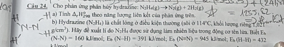 Cho phản ứng phân hủy hydrazine: N_2H_4(g)to N_2(g)+2H_2(g)
a) Tính △ _rH_(298)^o theo năng lượng liên kết của phản ứng trên. 
b) Hydrazine (N_2H_4) là chất lỏng ở điều kiện thường (sôi ở 114°C khối lượng riêng 1,021
g/cm^3). Hãy đề xuất lí do N_2H được sử dụng làm nhiên liệu trong động cơ tên lửa. Biết E_b
(N-N)=160 kJ/mol; E_b(N-H)=391 kJ/mol; E_b(Nequiv N)=945kJ/mol; E_b(H-H)=432