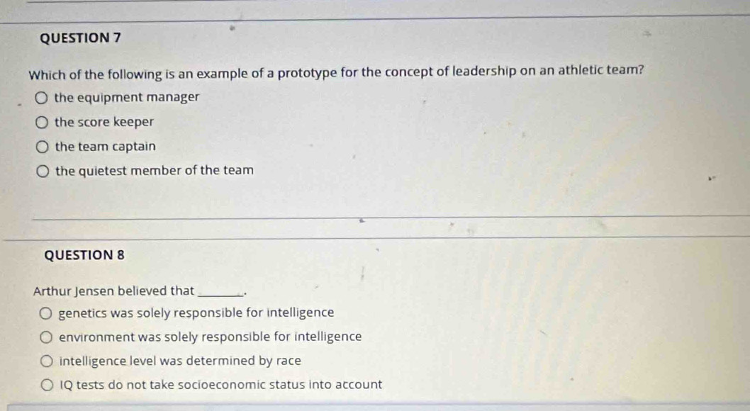 Which of the following is an example of a prototype for the concept of leadership on an athletic team?
the equipment manager
the score keeper
the team captain
the quietest member of the team
QUESTION 8
Arthur Jensen believed that _.
genetics was solely responsible for intelligence
environment was solely responsible for intelligence
intelligence level was determined by race
IQ tests do not take socioeconomic status into account