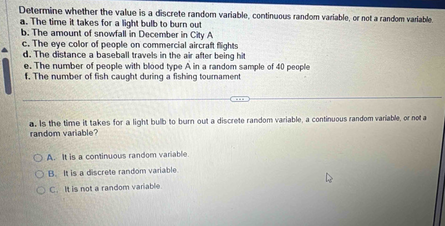 Determine whether the value is a discrete random variable, continuous random variable, or not a random variable.
a. The time it takes for a light bulb to burn out
b. The amount of snowfall in December in City A
c. The eye color of people on commercial aircraft flights
d. The distance a baseball travels in the air after being hit
e. The number of people with blood type A in a random sample of 40 people
f. The number of fish caught during a fishing tournament
a. Is the time it takes for a light bulb to burn out a discrete random variable, a continuous random variable, or not a
random variable?
A. It is a continuous random variable.
B. It is a discrete random variable.
C. It is not a random variable.