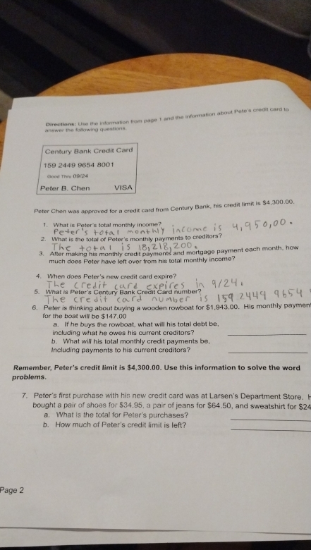 Directions: Uise the information from page 1 and the information about Pete's credit card to 
answer the following questions. 
Century Bank Credit Card
159 2449 9654 8001
Good Thru 09/24 
Peter B. Chen VISA 
Peter Chen was approved for a credit card from Century Bank, his credit limit is $4,300.00, 
1. What is Peter's total monthly income? 
2. What is the total of Peter's monthly payments to creditors? 
3. After making his monthly credit payments and mortgage payment each month, how 
much does Peter have left over from his total monthly income? 
4. When does Peter's new credit card expire? 
5. What is Peter's Century Bank Credit Card number 
6. Peter is thinking about buying a wooden rowboat for $1,943,00. His monthly paymen 
for the boat will be $147.00
a. If he buys the rowboat, what will his total debt be, 
including what he owes his current creditors?_ 
b. What will his total monthly credit payments be, 
Including payments to his current creditors?_ 
Remember, Peter's credit limit is $4,300.00. Use this information to solve the word 
problems. 
7. Peter's first purchase with his new credit card was at Larsen's Department Store. H 
bought a pair of shoes for $34.95, a pair of jeans for $64.50, and sweatshirt for $24
_ 
a. What is the totall for Peter's purchases? 
_ 
b. How much of Peter's credit limit is left? 
Page 2