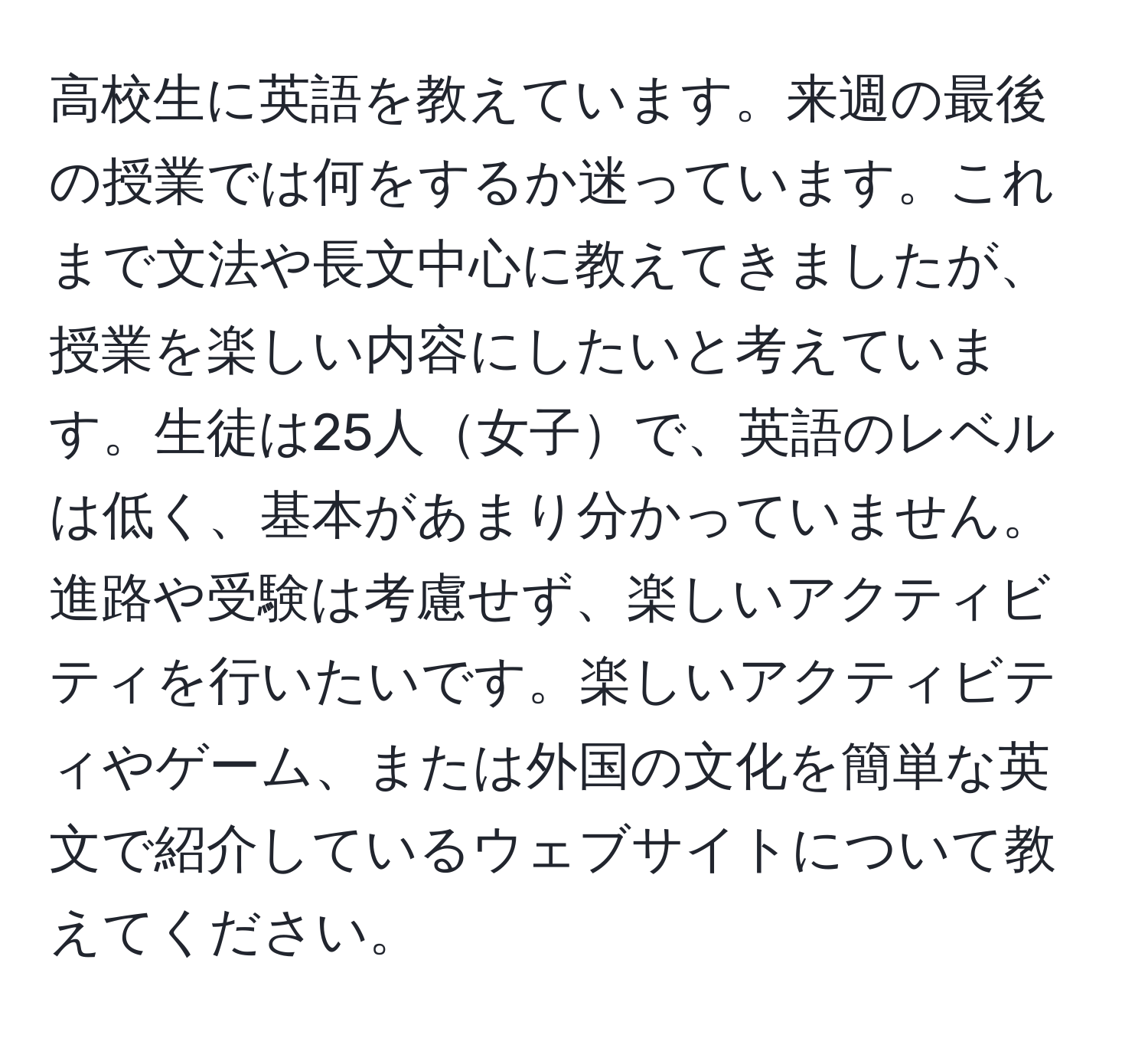 高校生に英語を教えています。来週の最後の授業では何をするか迷っています。これまで文法や長文中心に教えてきましたが、授業を楽しい内容にしたいと考えています。生徒は25人女子で、英語のレベルは低く、基本があまり分かっていません。進路や受験は考慮せず、楽しいアクティビティを行いたいです。楽しいアクティビティやゲーム、または外国の文化を簡単な英文で紹介しているウェブサイトについて教えてください。