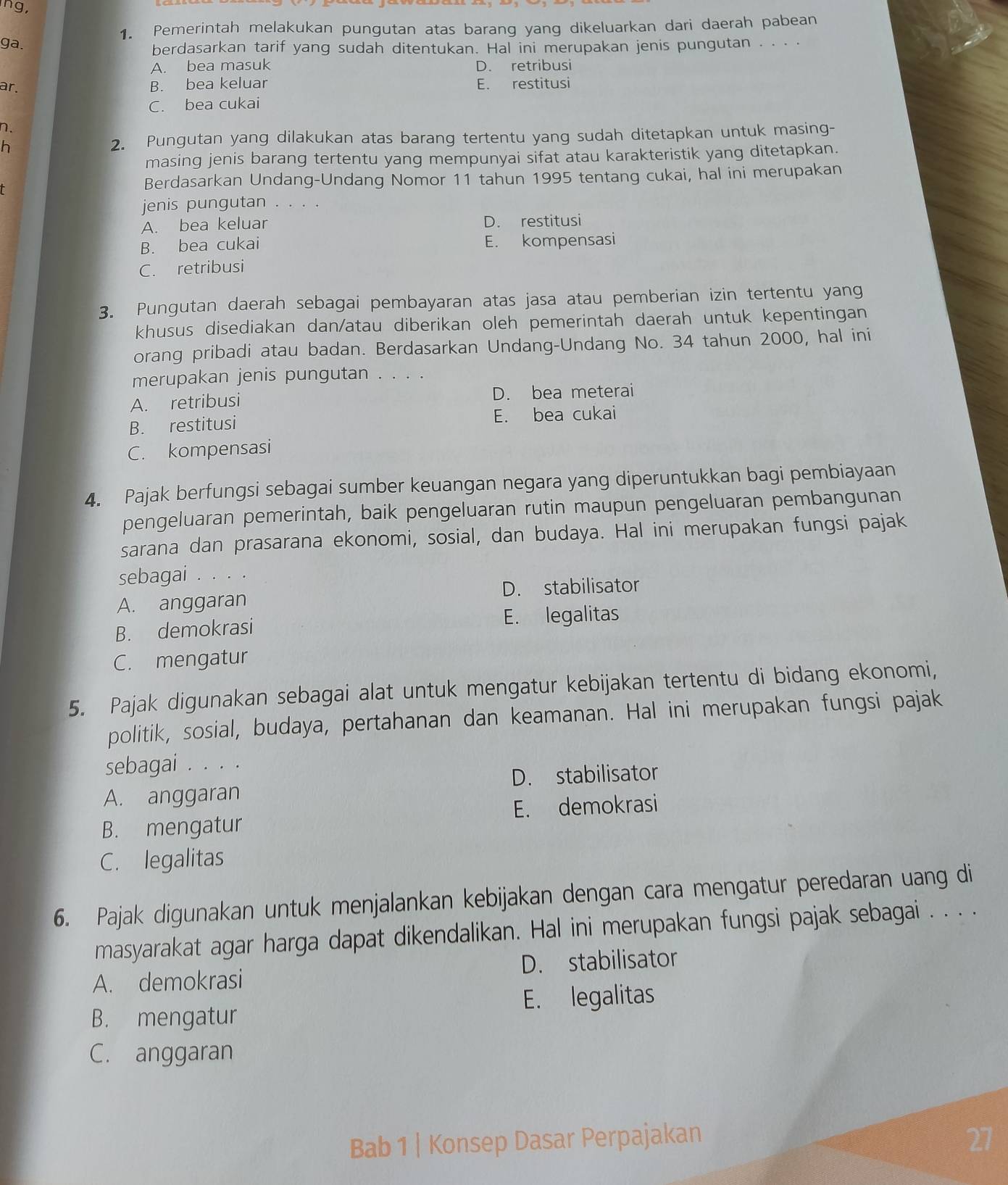 ng,
1. Pemerintah melakukan pungutan atas barang yang dikeluarkan dari daerah pabean
ga.
berdasarkan tarif yang sudah ditentukan. Hal ini merupakan jenis pungutan . . . ·
A. bea masuk D. retribusi
ar. B. bea keluar E. restitusi
C. bea cukai
n.
h
2. Pungutan yang dilakukan atas barang tertentu yang sudah ditetapkan untuk masing-
masing jenis barang tertentu yang mempunyai sifat atau karakteristik yang ditetapkan.
Berdasarkan Undang-Undang Nomor 11 tahun 1995 tentang cukai, hal ini merupakan
jenis pungutan . . . .
A. bea keluar D. restitusi
B. bea cukai E. kompensasi
C. retribusi
3. Pungutan daerah sebagai pembayaran atas jasa atau pemberian izin tertentu yang
khusus disediakan dan/atau diberikan oleh pemerintah daerah untuk kepentingan
orang pribadi atau badan. Berdasarkan Undang-Undang No. 34 tahun 2000, hal ini
merupakan jenis pungutan . . . .
A. retribusi D. bea meterai
B. restitusi E. bea cukai
C. kompensasi
4. Pajak berfungsi sebagai sumber keuangan negara yang diperuntukkan bagi pembiayaan
pengeluaran pemerintah, baik pengeluaran rutin maupun pengeluaran pembangunan
sarana dan prasarana ekonomi, sosial, dan budaya. Hal ini merupakan fungsi pajak
sebagai .。..
A. anggaran D. stabilisator
B. demokrasi E. legalitas
C. mengatur
5. Pajak digunakan sebagai alat untuk mengatur kebijakan tertentu di bidang ekonomi,
politik, sosial, budaya, pertahanan dan keamanan. Hal ini merupakan fungsi pajak
sebagai . . . .
D. stabilisator
A. anggaran
E. demokrasi
B. mengatur
C. legalitas
6. Pajak digunakan untuk menjalankan kebijakan dengan cara mengatur peredaran uang di
masyarakat agar harga dapat dikendalikan. Hal ini merupakan fungsi pajak sebagai . . . .
A. demokrasi D. stabilisator
B. mengatur E. legalitas
C. anggaran
Bab 1 | Konsep Dasar Perpajakan 27