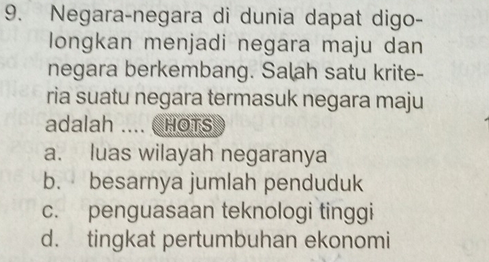 Negara-negara di dunia dapat digo-
longkan menjadi negara maju dan
negara berkembang. Salah satu krite-
ria suatu negara termasuk negara maju
adalah .... ( HOTs
a. luas wilayah negaranya
b. besarnya jumlah penduduk
c. penguasaan teknologi tinggi
d. tingkat pertumbuhan ekonomi