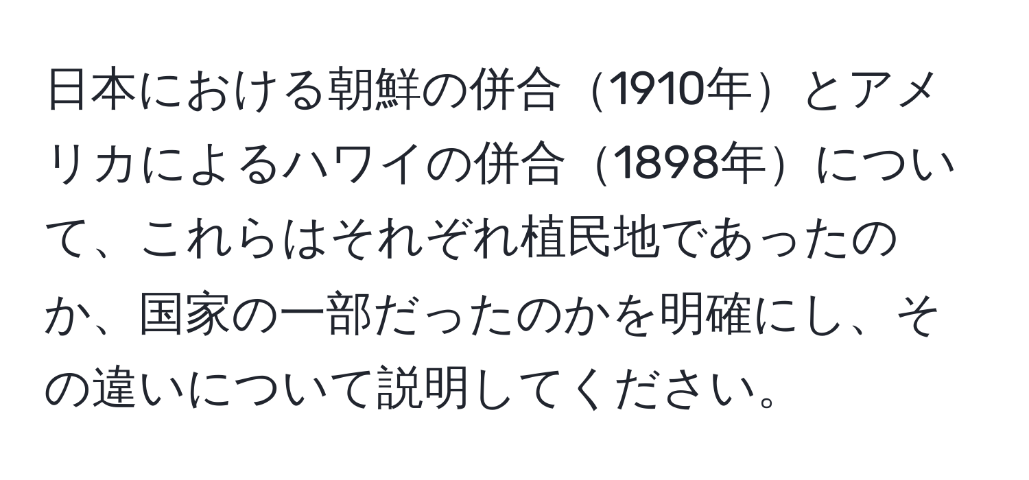 日本における朝鮮の併合1910年とアメリカによるハワイの併合1898年について、これらはそれぞれ植民地であったのか、国家の一部だったのかを明確にし、その違いについて説明してください。