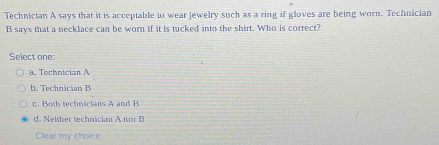 Technician A says that it is acceptable to wear jewelry such as a ring if gloves are being worn. Technician
B says that a necklace can be worn if it is tucked into the shirt. Who is correct?
Select one:
a. Technician A
b. Technician B
c. Both technicians A and B
d. Neither technician A nor B
Clear my choice