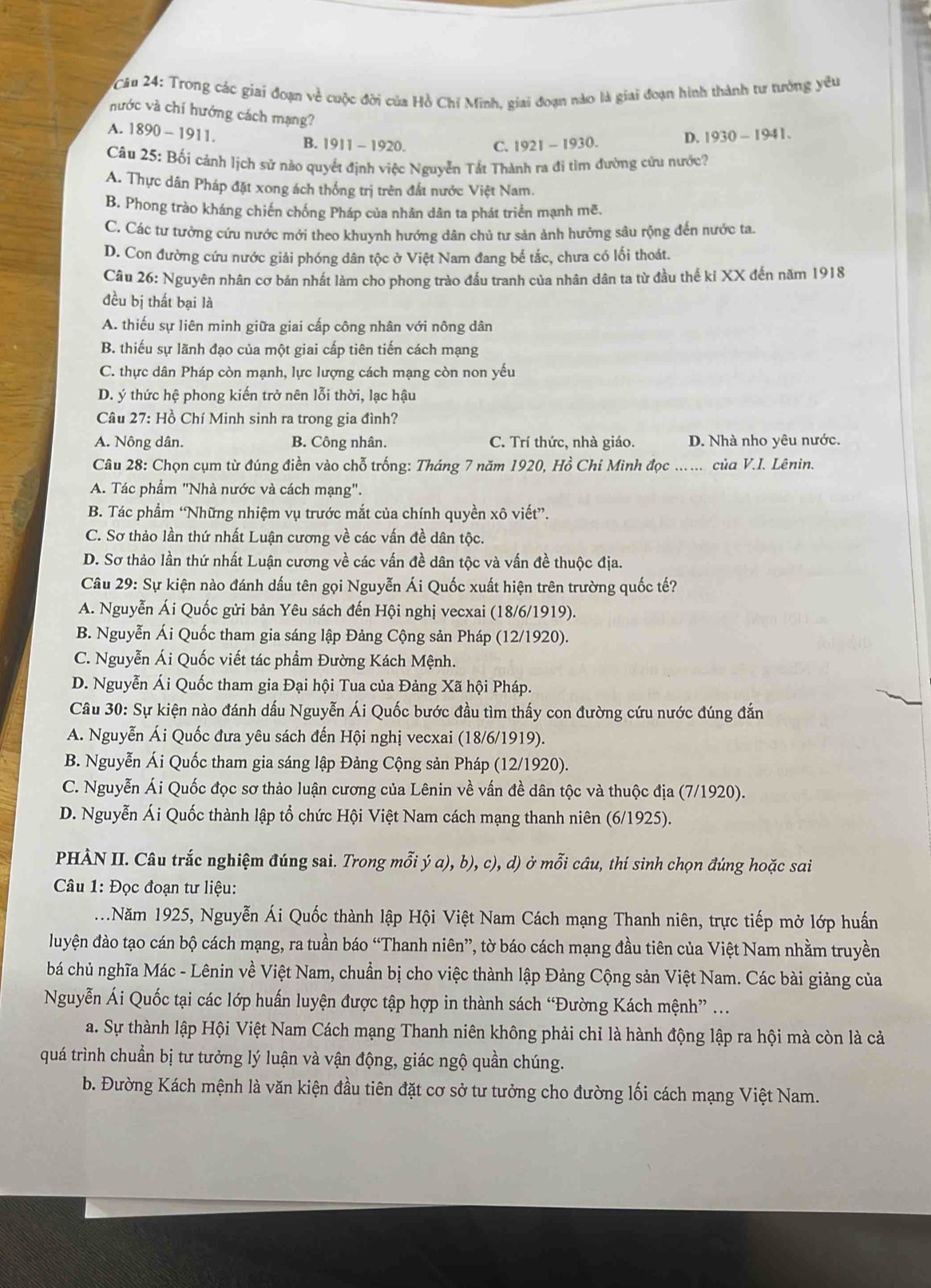 Trong các giai đoạn về cuộc đời của Hồ Chỉ Minh, giai đoạn nào là giai đoạn hình thành tư tưởng yêu
nước và chí hướng cách mạng?
A. 1890-1911
B. 1911 - 1920. C. 1921-1930.
D. 1930-1941.
Câu 25: Bối cảnh lịch sử nào quyết định việc Nguyễn Tất Thành ra đi tìm đường cứu nước?
A. Thực dân Pháp đặt xong ách thống trị trên đất nước Việt Nam.
B. Phong trào kháng chiến chống Pháp của nhân dân ta phát triển mạnh mẽ.
C. Các tư tưởng cứu nước mới theo khuynh hướng dân chủ tư sản ảnh hưởng sâu rộng đến nước ta
D. Con đường cứu nước giải phóng dân tộc ở Việt Nam đang bể tắc, chưa có lối thoát.
Câu 26: Nguyên nhân cơ bản nhất làm cho phong trào đấu tranh của nhân dân ta từ đầu thế ki XX đến năm 1918
đều bị thất bại là
A. thiếu sự liên minh giữa giai cấp công nhân với nông dân
B. thiếu sự lãnh đạo của một giai cấp tiên tiến cách mạng
C. thực dân Pháp còn mạnh, lực lượng cách mạng còn non yếu
D. ý thức hệ phong kiến trở nên lỗi thời, lạc hậu
Câu 27: Hồ Chí Minh sinh ra trong gia đình?
A. Nông dân. B. Công nhân. C. Trí thức, nhà giáo. D. Nhà nho yêu nước.
Câu 28: Chọn cụm từ đúng điền vào chỗ trống: Tháng 7 năm 1920, Hồ Chí Minh đọc_ của V.I. Lênin.
A. Tác phầm "Nhà nước và cách mạng".
B. Tác phẩm “Những nhiệm vụ trước mắt của chính quyền xô viết”.
C. Sơ thảo lần thứ nhất Luận cương về các vấn đề dân tộc.
D. Sơ thảo lần thứ nhất Luận cương về các vấn đề dân tộc và vấn đề thuộc địa.
Câu 29: Sự kiện nào đánh dấu tên gọi Nguyễn Ái Quốc xuất hiện trên trường quốc tế?
A. Nguyễn Ái Quốc gửi bản Yêu sách đến Hội nghị vecxai (18/6/1919).
B. Nguyễn Ái Quốc tham gia sáng lập Đảng Cộng sản Pháp (12/1920).
C. Nguyễn Ái Quốc viết tác phẩm Đường Kách Mệnh.
D. Nguyễn Ái Quốc tham gia Đại hội Tua của Đảng Xã hội Pháp.
Câu 30: Sự kiện nào đánh dấu Nguyễn Ái Quốc bước đầu tìm thấy con đường cứu nước đúng đắn
A. Nguyễn Ái Quốc đưa yêu sách đến Hội nghị vecxai (18/6/1919).
B. Nguyễn Ái Quốc tham gia sáng lập Đảng Cộng sản Pháp (12/1920).
C. Nguyễn Ái Quốc đọc sơ thảo luận cương của Lênin về vấn đề dân tộc và thuộc địa (7/1920).
D. Nguyễn Ái Quốc thành lập tổ chức Hội Việt Nam cách mạng thanh niên (6/1925).
PHÀN II. Câu trắc nghiệm đúng sai. Trong mỗi ý a), b), c), d) ở mỗi câu, thí sinh chọn đúng hoặc sai
Câu 1: Đọc đoạn tư liệu:
..Năm 1925, Nguyễn Ái Quốc thành lập Hội Việt Nam Cách mạng Thanh niên, trực tiếp mở lớp huấn
luyện đào tạo cán bộ cách mạng, ra tuần báo “Thanh niên”, tờ báo cách mạng đầu tiên của Việt Nam nhằm truyền
bá chủ nghĩa Mác - Lênin về Việt Nam, chuẩn bị cho việc thành lập Đảng Cộng sản Việt Nam. Các bài giảng của
Nguyễn Ái Quốc tại các lớp huấn luyện được tập hợp in thành sách “Đường Kách mệnh” ...
a. Sự thành lập Hội Việt Nam Cách mạng Thanh niên không phải chỉ là hành động lập ra hội mà còn là cả
quá trình chuẩn bị tư tưởng lý luận và vận động, giác ngộ quần chúng.
b. Đường Kách mệnh là văn kiện đầu tiên đặt cơ sở tư tưởng cho đường lối cách mạng Việt Nam.