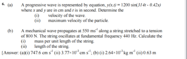 A progressive wave is represented by equation, y(x,t)=1200sin (314t-0.42x)
where x and y are in cm and t is in second. Determine the 
(i) velocity of the wave 
(ii) maximum velocity of the particle. 
(b) A mechanical wave propagates at 550ms^(-1) along a string stretched to a tension 
of 800 N. The string oscillates at fundamental frequency 440 Hz. Calculate the 
(i) mass per unit length of the string. 
(ii) length of the string 
Answer: (a)(i) 747.6cm s^(-1) (ii) 3.77* 10^(-3)cms^(-1); (b) (i) 2.64* 10^(-3)kgm^(-1) (ii) 0.63 m