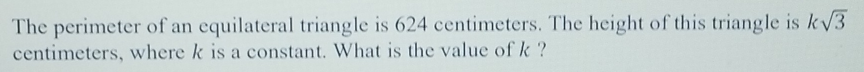 The perimeter of an equilateral triangle is 624 centimeters. The height of this triangle is ksqrt(3)
centimeters, where k is a constant. What is the value of k ?