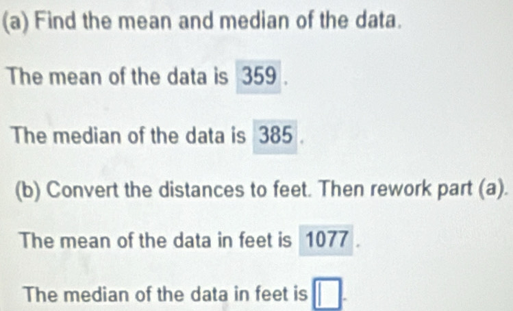 Find the mean and median of the data. 
The mean of the data is 359. 
The median of the data is 385
(b) Convert the distances to feet. Then rework part (a). 
The mean of the data in feet is 1077
The median of the data in feet is □.