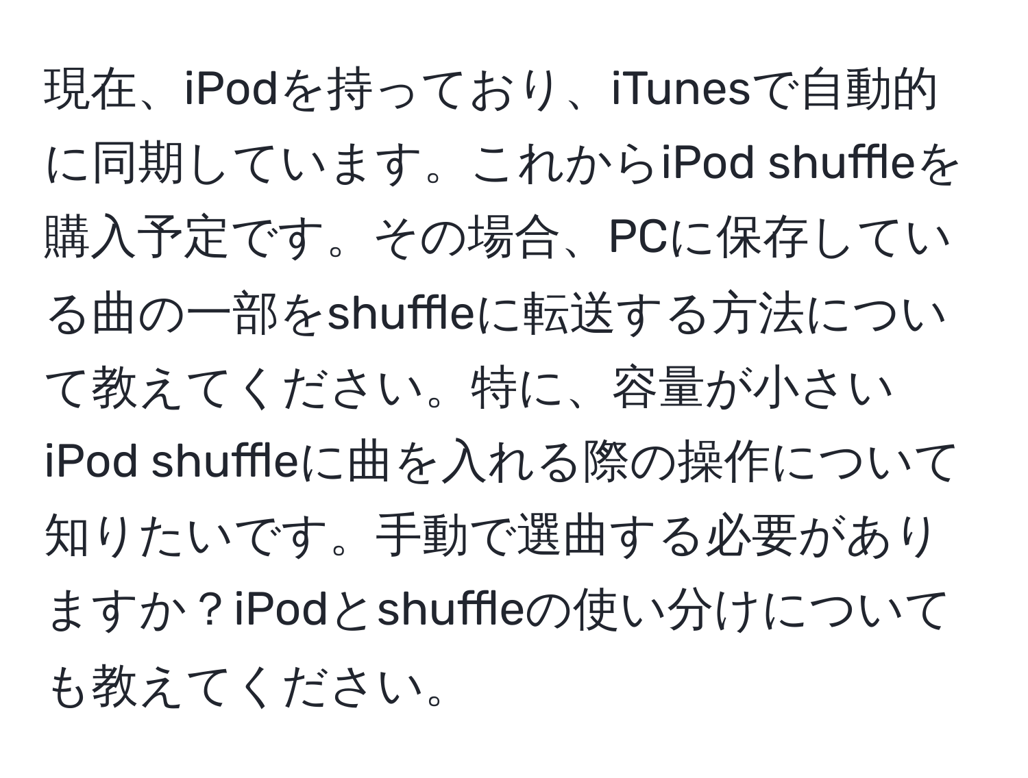 現在、iPodを持っており、iTunesで自動的に同期しています。これからiPod shuffleを購入予定です。その場合、PCに保存している曲の一部をshuffleに転送する方法について教えてください。特に、容量が小さいiPod shuffleに曲を入れる際の操作について知りたいです。手動で選曲する必要がありますか？iPodとshuffleの使い分けについても教えてください。