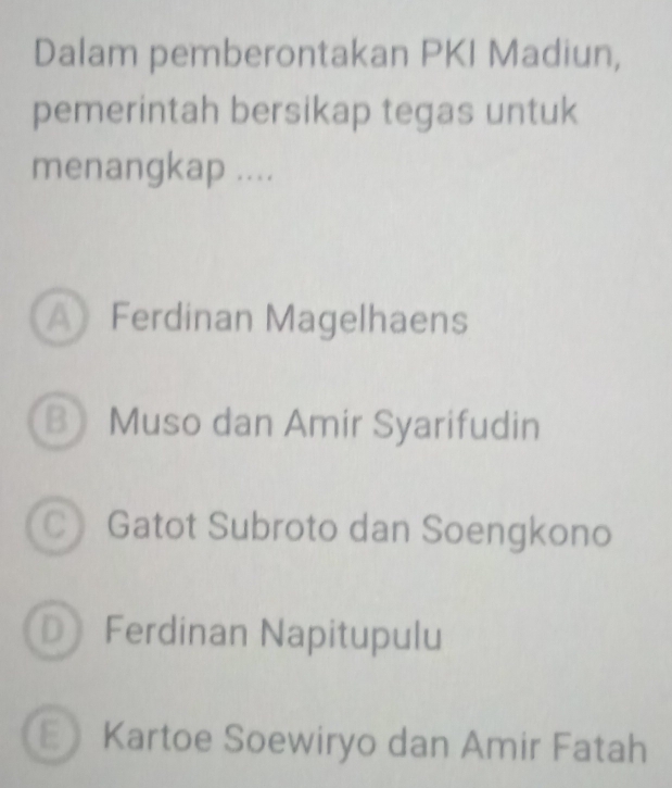 Dalam pemberontakan PKI Madiun,
pemerintah bersikap tegas untuk
menangkap ....
A Ferdinan Magelhaens
B Muso dan Amir Syarifudin
C Gatot Subroto dan Soengkono
D Ferdinan Napitupulu
E Kartoe Soewiryo dan Amir Fatah